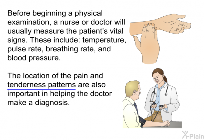 Before beginning a physical examination, a nurse or doctor will usually measure the patient's vital signs. These include: temperature, pulse rate, breathing rate, and blood pressure. The locations of the pain and tenderness patterns are also important in helping the doctor make a diagnosis.