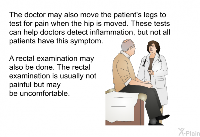The doctor may also move the patient's legs to test for pain when the hip is moved. These tests can help doctors detect inflammation, but not all patients have this symptom. A rectal examination may also be done. The rectal examination is usually not painful but may be uncomfortable.