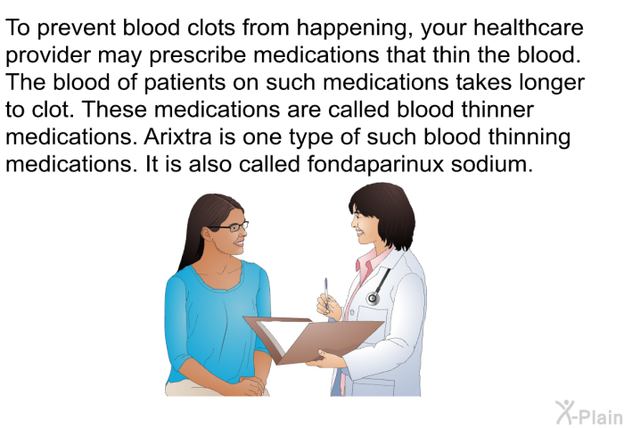 To prevent blood clots from happening, your healthcare provider may prescribe medications that thin the blood. The blood of patients on such medications takes longer to clot. These medications are called blood thinner medications. Arixtra is one type of such blood thinning medications. It is also called fondaparinux sodium.