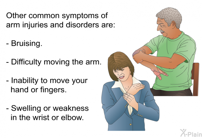 Other common symptoms of arm injuries and disorders are:  Bruising. Difficulty moving the arm. Inability to move your hand or fingers. Swelling or weakness in the wrist or elbow.