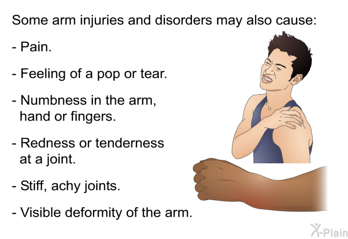 Some arm injuries and disorders may also cause:  Pain. Feeling of a pop or tear. Numbness in the arm, hand or fingers. Redness or tenderness at a joint. Stiff, achy joints. Visible deformity of the arm.
