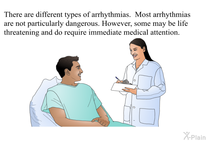 There are different types of arrhythmias. Most arrhythmias are not particularly dangerous. However, some may be life threatening and do require immediate medical attention.