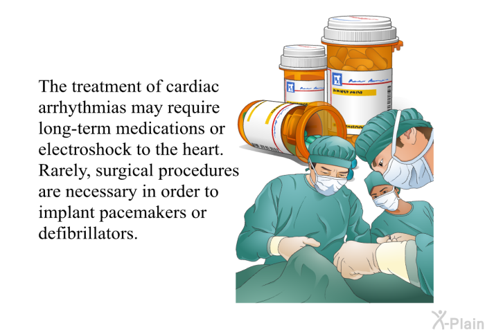 The treatment of cardiac arrhythmias may require long-term medications or electroshock to the heart. Rarely, surgical procedures are necessary in order to implant pacemakers or defibrillators.
