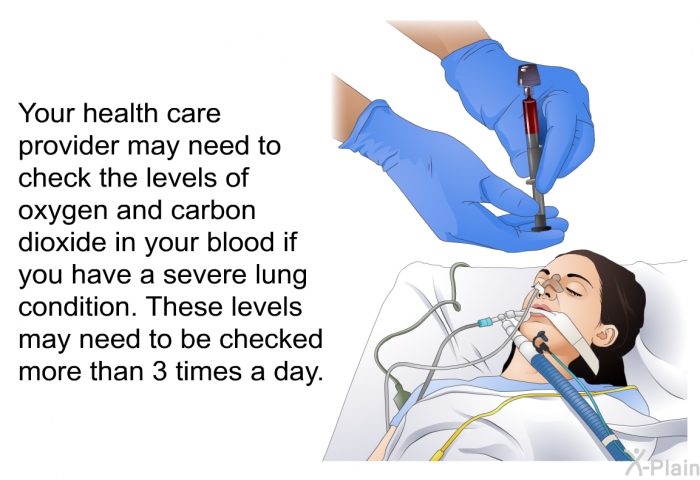 Your health care provider may need to check the levels of oxygen and carbon dioxide in your blood if you have a severe lung condition. These levels may need to be checked more than 3 times a day.