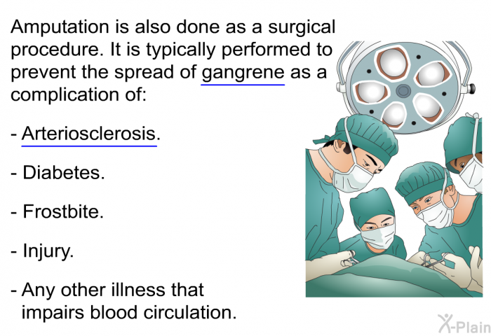 Amputation is also done as a surgical procedure. It is typically performed to prevent the spread of gangrene as a complication of:  Arteriosclerosis. Diabetes. Frostbite. Injury. Any other illness that impairs blood circulation.