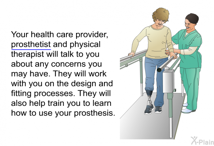 Your health care provider, prosthetist and physical therapist will talk to you about any concerns you may have. They will work with you on the design and fitting processes. They will also help train you to learn how to use your prosthesis.