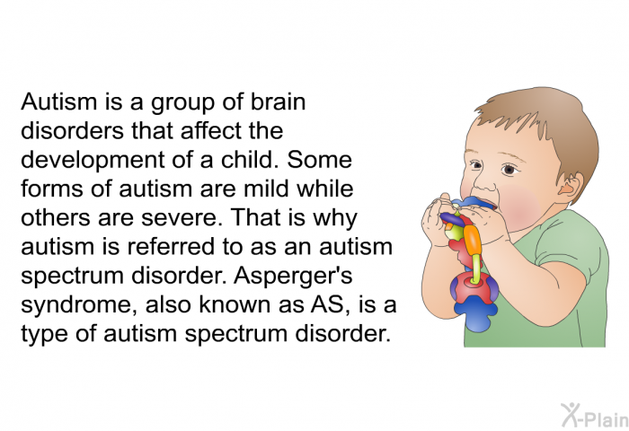 Autism is a group of brain disorders that affect the development of a child. Some forms of autism are mild while others are severe. That is why autism is referred to as an autism spectrum disorder. Asperger's syndrome, also known as AS, is a type of autism spectrum disorder.