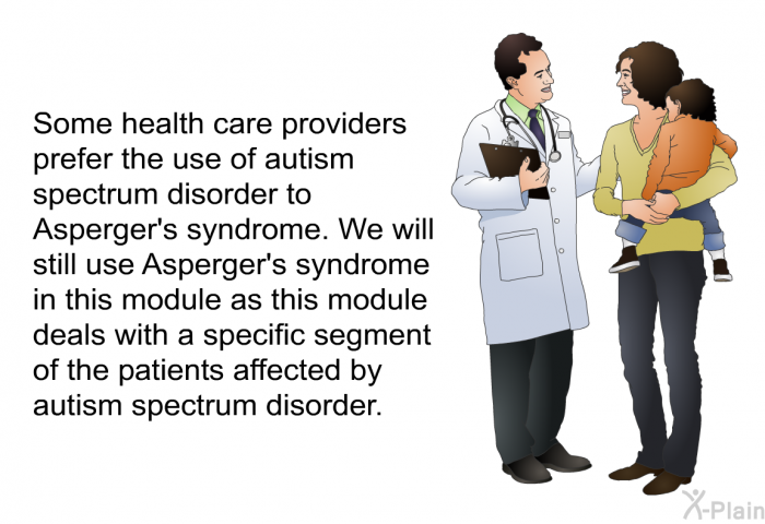 Some health care providers prefer the use of autism spectrum disorder to Asperger's syndrome. We will still use Asperger's syndrome in this module as this module deals with a specific segment of the patients affected by autism spectrum disorder.
