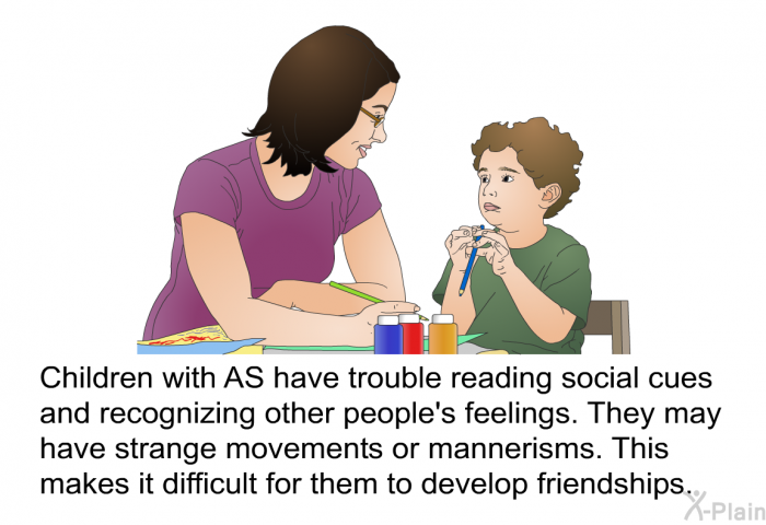 Children with AS have trouble reading social cues and recognizing other people's feelings. They may have strange movements or mannerisms. This makes it difficult for them to develop friendships.