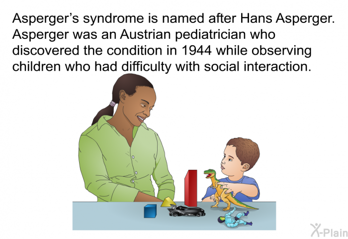 Asperger's syndrome is named after Hans Asperger. Asperger was an Austrian pediatrician who discovered the condition in 1944 while observing children who had difficulty with social interaction.