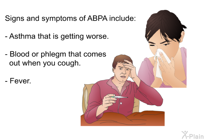 Signs and symptoms of ABPA include:  Asthma that is getting worse. Blood or phlegm that comes out when you cough. Fever.