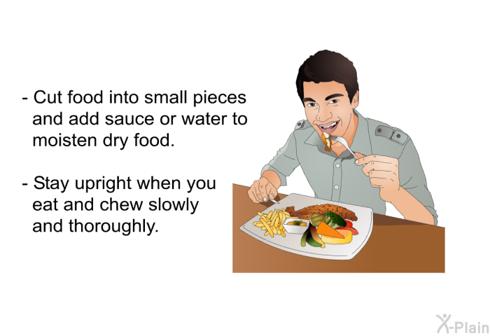 Cut food into small pieces and add sauce or water to moisten dry food. Stay upright when you eat and chew slowly and thoroughly.