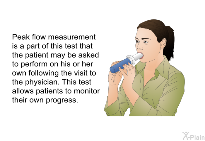 Peak flow measurement is a part of this test that the patient may be asked to perform on his or her own following the visit to the physician. This test allows patients to monitor their own progress.
