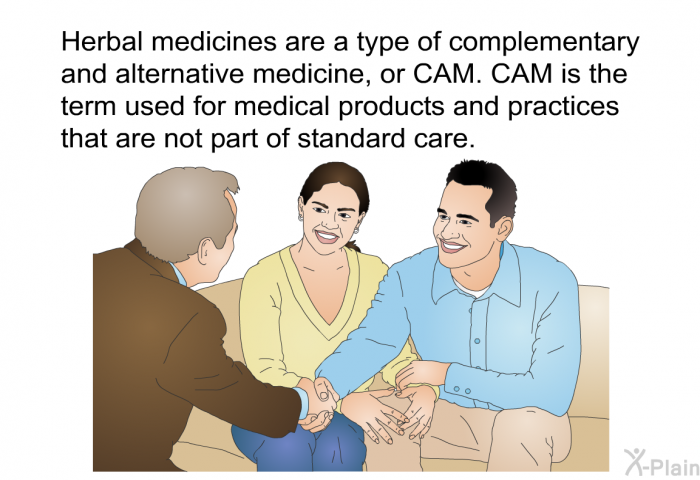 Herbal medicines are a type of complementary and alternative medicine, or CAM. CAM is the term used for medical products and practices that are not part of standard care.