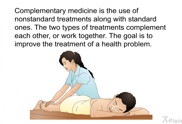 Complementary medicine is the use of nonstandard treatments along with standard ones. The two types of treatments complement each other, or work together. The goal is to improve the treatment of a health problem.