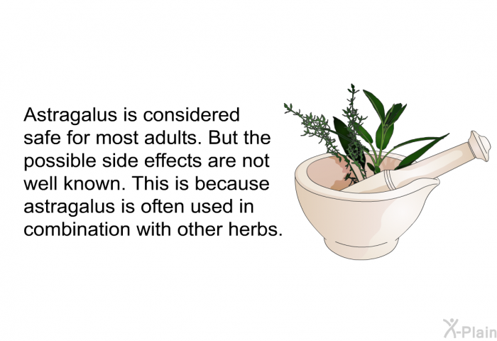Astragalus is considered safe for most adults. But the possible side effects are not well known. This is because astragalus is often used in combination with other herbs.