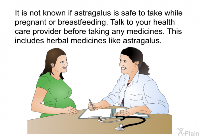 It is not known if astragalus is safe to take while pregnant or breastfeeding. Talk to your health care provider before taking any medicines. This includes herbal medicines like astragalus.