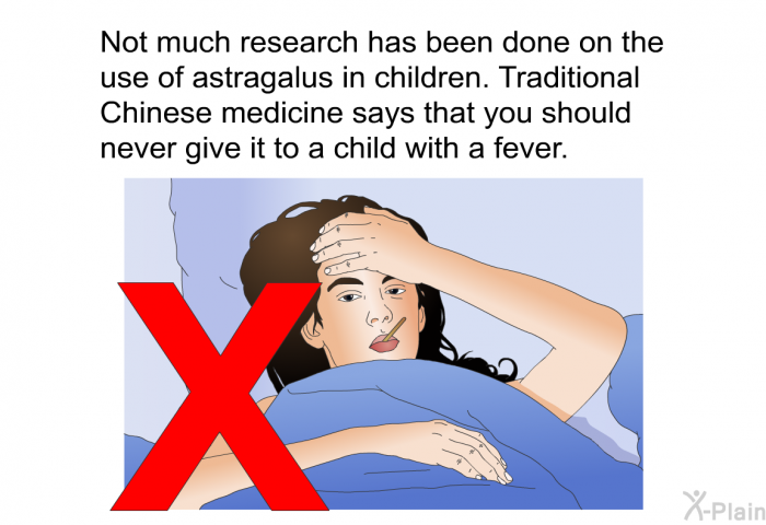 Not much research has been done on the use of astragalus in children. Traditional Chinese medicine says that you should never give it to a child with a fever.