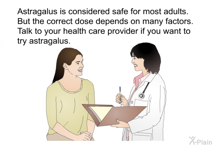 Astragalus is considered safe for most adults. But the correct dose depends on many factors. Talk to your health care provider if you want to try astragalus.