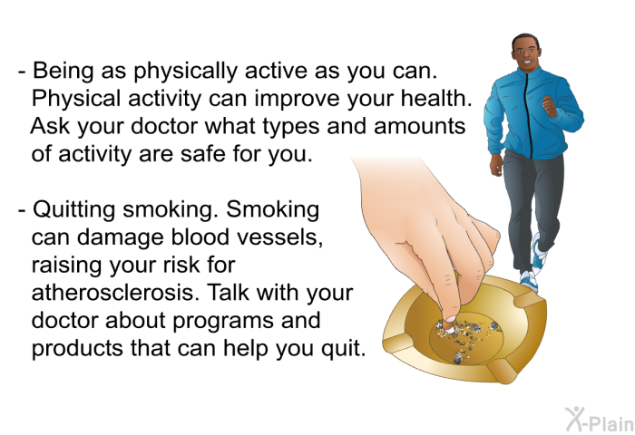 Being as physically active as you can. Physical activity can improve your health. Ask your doctor what types and amounts of activity are safe for you. Quitting smoking. Smoking can damage blood vessels, raising your risk for atherosclerosis. Talk with your doctor about programs and products that can help you quit.
