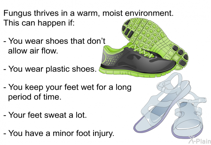 Fungus thrives in a warm, moist environment. This can happen if:  You wear shoes that don't allow air flow. You wear plastic shoes. You keep your feet wet for a long period of time. Your feet sweat a lot. You have a minor foot injury.