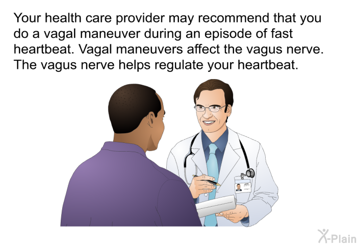 Your health care provider may recommend that you do a vagal maneuver during an episode of fast heartbeat. Vagal maneuvers affect the vagus nerve. The vagus nerve helps regulate your heartbeat.