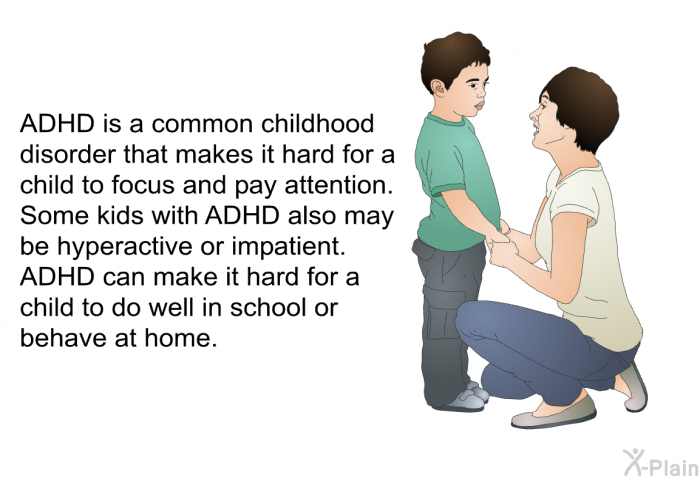 ADHD is a common childhood disorder that makes it hard for a child to focus and pay attention. Some kids with ADHD also may be hyperactive or impatient. ADHD can make it hard for a child to do well in school or behave at home.