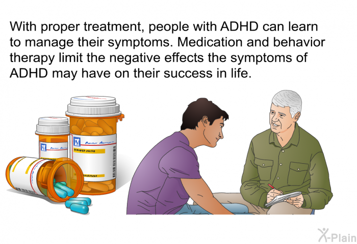 With proper treatment, people with ADHD can learn to manage their symptoms. Medication and behavior therapy limit the negative effects the symptoms of ADHD may have on their success in life.