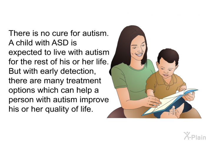 There is no cure for autism. A child with ASD is expected to live with autism for the rest of his or her life. But with early detection, there are many treatment options which can help a person with autism improve his or her quality of life.