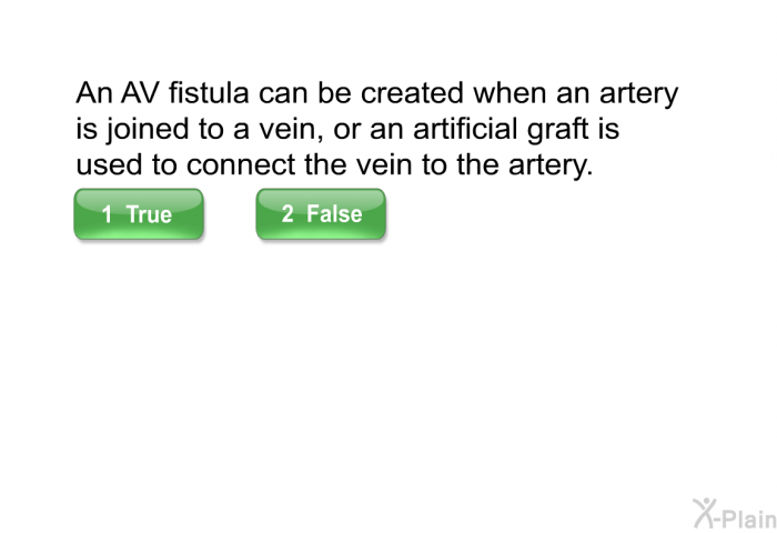 An AV fistula can be created when an artery is joined to a vein, or an artificial graft is used to connect the vein to the artery.