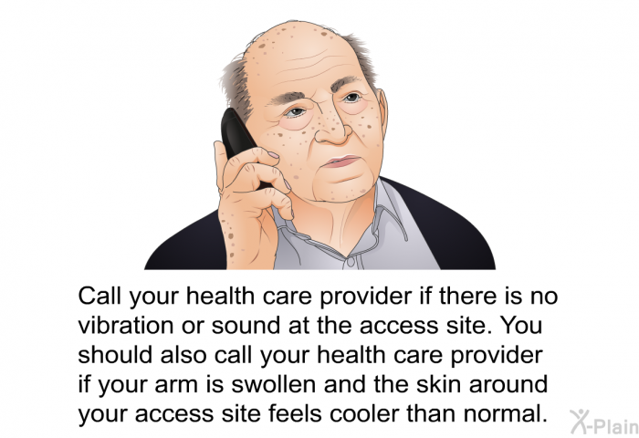 Call your health care provider if there is no vibration or sound at the access site. You should also call your health care provider if your arm is swollen and the skin around your access site feels cooler than normal.
