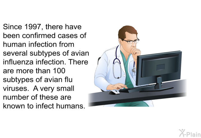 Since 1997, there have been confirmed cases of human infection from several sub types of avian influenza infection. There are more than 100 subtypes of avian flu viruses. A very small number of these are known to infect humans.