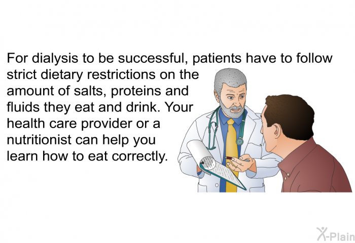 For dialysis to be successful, patients have to follow strict dietary restrictions on the amount of salts, proteins and fluids they eat and drink. Your health care provider or a nutritionist can help you learn how to eat correctly.