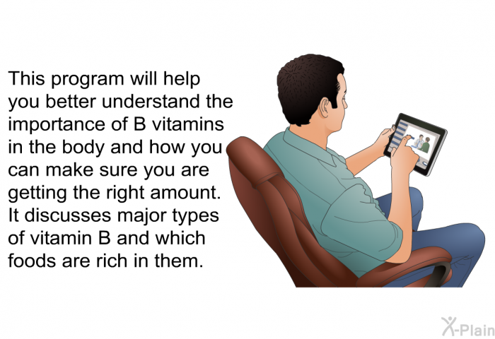 This health information will help you better understand the importance of B vitamins in the body and how you can make sure you are getting the right amount. It discusses major types of vitamin B and which foods are rich in them.