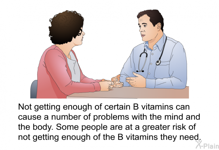 Not getting enough of certain B vitamins can cause a number of problems with the mind and the body. Some people are at a greater risk of not getting enough of the B vitamins they need.