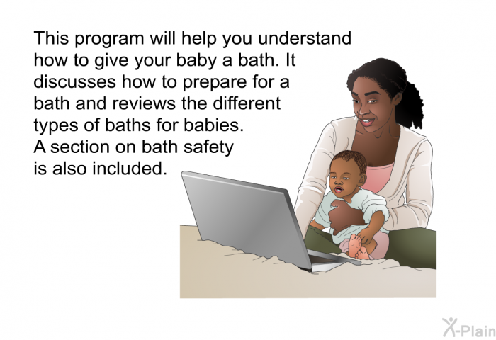 This health information will help you understand how to give your baby a bath. It discusses how to prepare for a bath and reviews the different types of baths for babies. A section on bath safety is also included.