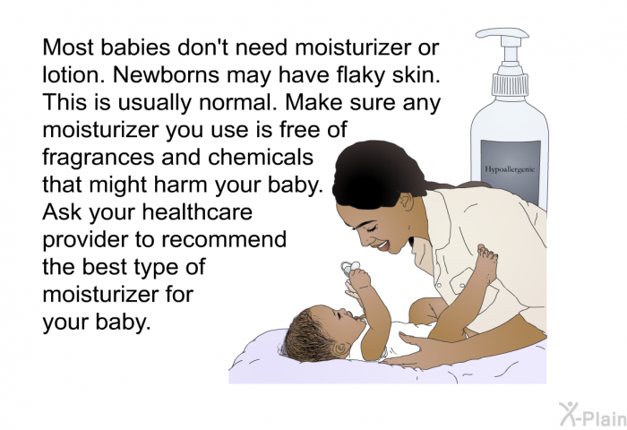 Most babies don't need moisturizer or lotion. Newborns may have flaky skin. This is usually normal. Make sure any moisturizer you use is free of fragrances and chemicals that might harm your baby. Ask your healthcare provider to recommend the best type of moisturizer for your baby.