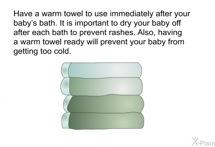 Have a warm towel to use immediately after your baby's bath. It is important to dry your baby off after each bath to prevent rashes. Also, having a warm towel ready will prevent your baby from getting too cold.