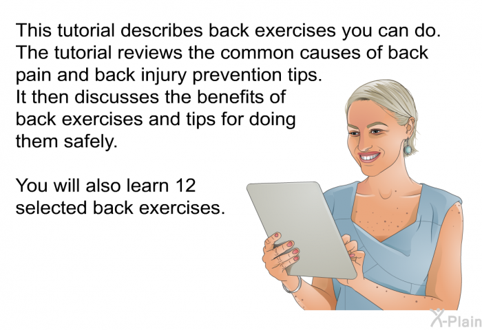 This health information describes back exercises you can do. The information reviews the common causes of back pain and back injury prevention tips. It then discusses the benefits of back exercises and tips for doing them safely. You will also learn 12 selected back exercises.