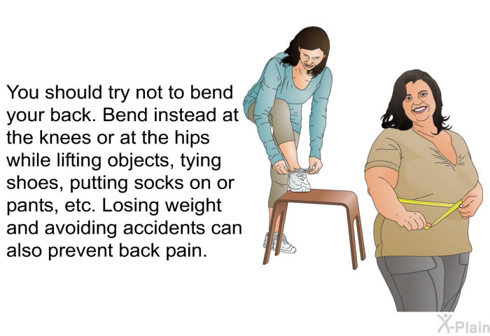 You should try not to bend your back. Bend instead at the knees or at the hips while lifting objects, tying shoes, putting socks on or pants, etc. Losing weight and avoiding accidents can also prevent back pain.