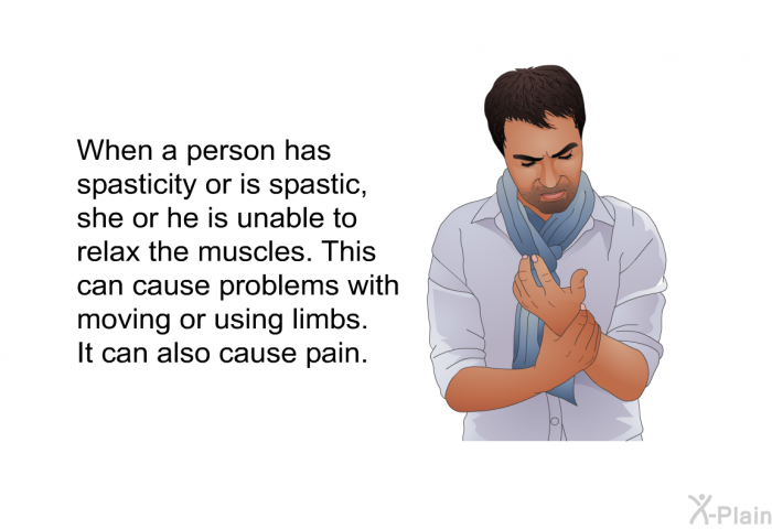 When a person has spasticity or is spastic, she or he is unable to relax the muscles. This can cause problems with moving or using limbs. It can also cause pain.