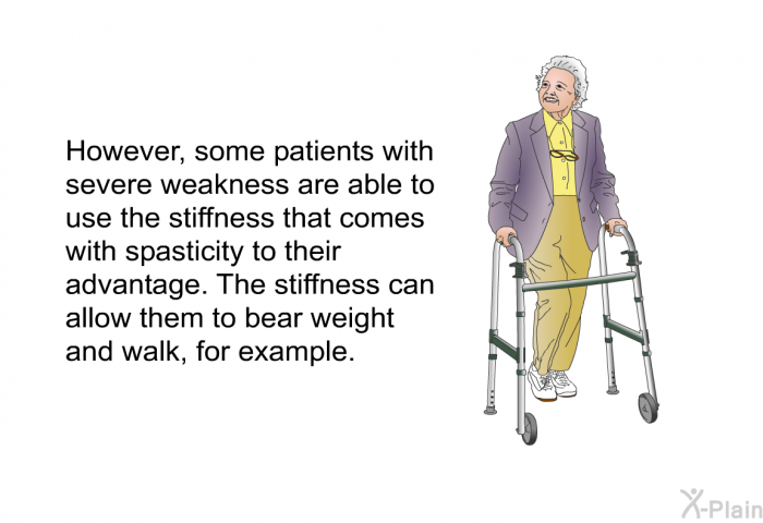 However, some patients with severe weakness are able to use the stiffness that comes with spasticity to their advantage. The stiffness can allow them to bear weight and walk, for example.