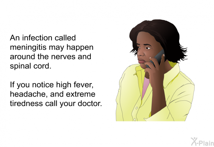 An infection called meningitis may happen around the nerves and spinal cord. If you notice high fever, headache, and extreme tiredness call your doctor.