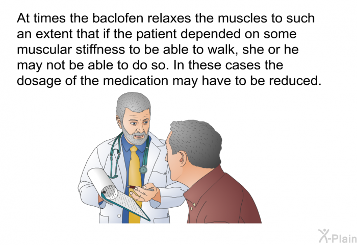 At times the baclofen relaxes the muscles to such an extent that if the patient depended on some muscular stiffness to be able to walk, she or he may not be able to do so. In these cases the dosage of the medication may have to be reduced.