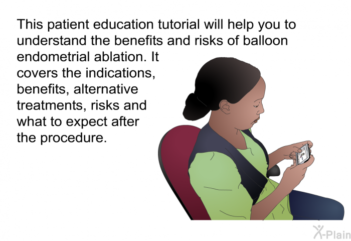 This health information will help you to understand the benefits and risks of balloon endometrial ablation. It covers the indications, benefits, alternative treatments, risks and what to expect after the procedure.