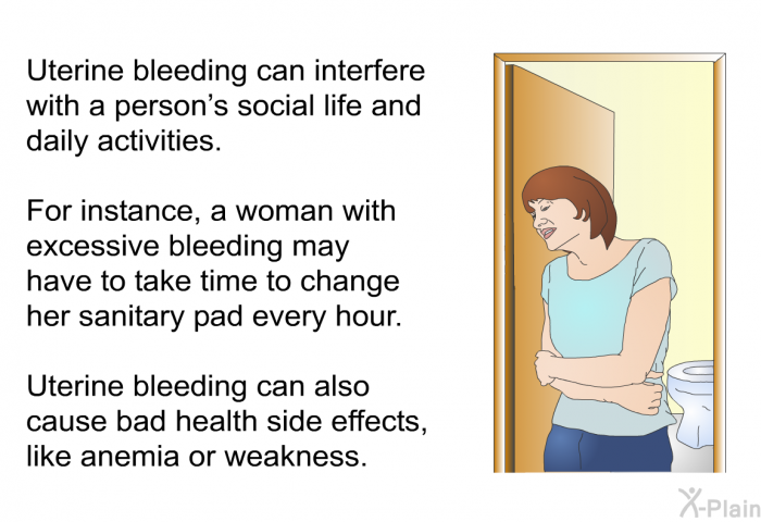 Uterine bleeding can interfere with a person's social life and daily activities. For instance, a woman with excessive bleeding may have to take time to change her sanitary pad every hour. Uterine bleeding can also cause bad health side effects, like anemia or weakness.