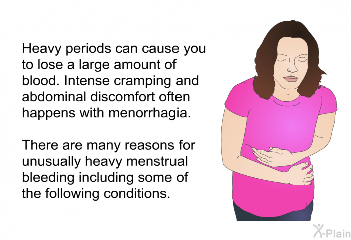 Heavy periods can cause you to lose a large amount of blood. Intense cramping and abdominal discomfort often happens with menorrhagia. There are many reasons for unusually heavy menstrual bleeding including some of the following conditions.
