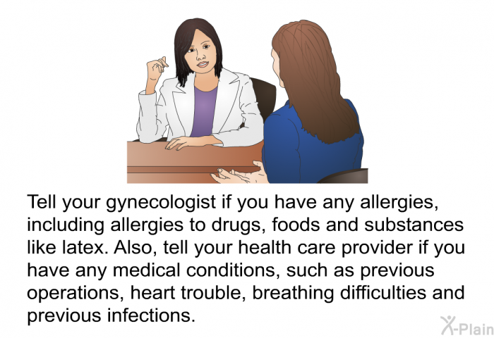 Tell your gynecologist if you have any allergies, including allergies to drugs, foods and substances like latex. Also, tell your health care provider if you have any medical conditions, such as previous operations, heart trouble, breathing difficulties and previous infections.