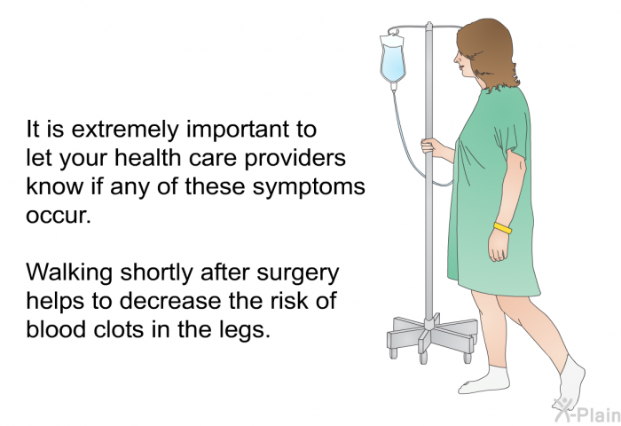 It is extremely important to let your health care providers know if any of these symptoms occur. Walking shortly after surgery helps to decrease the risk of blood clots in the legs.