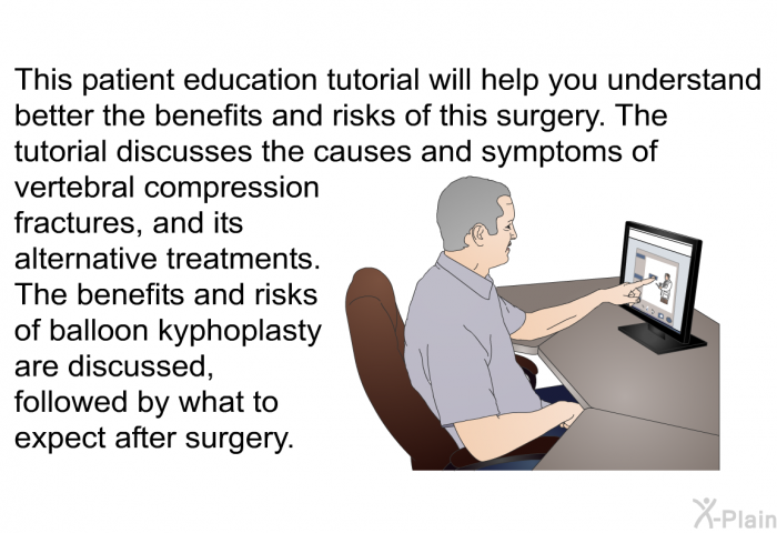 This health information will help you understand better the benefits and risks of this surgery. The tutorial discusses the causes and symptoms of vertebral compression fractures, and its alternative treatments. The benefits and risks of balloon kyphoplasty are discussed, followed by what to expect after surgery.